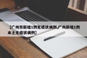 【广州市新增1例无症状病例,广州新增1例本土无症状病例】