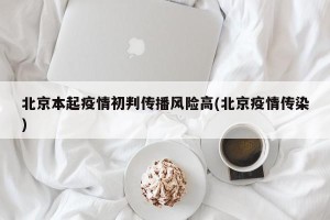 北京本起疫情初判传播风险高(北京疫情传染)
