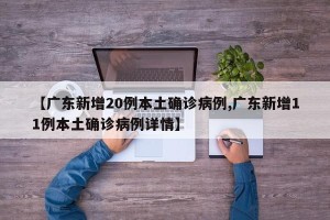 【广东新增20例本土确诊病例,广东新增11例本土确诊病例详情】