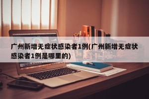 广州新增无症状感染者1例(广州新增无症状感染者1例是哪里的)