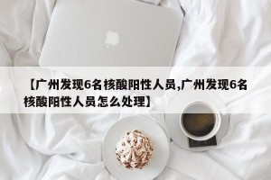 【广州发现6名核酸阳性人员,广州发现6名核酸阳性人员怎么处理】