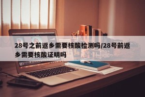 28号之前返乡需要核酸检测吗/28号前返乡需要核酸证明吗