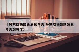 【丹东疫情最新消息今天,丹东疫情最新消息今天封城了】