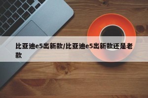 比亚迪e5出新款/比亚迪e5出新款还是老款