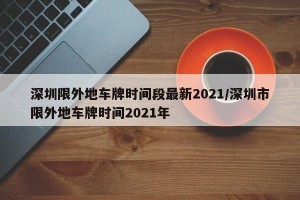 深圳限外地车牌时间段最新2021/深圳市限外地车牌时间2021年