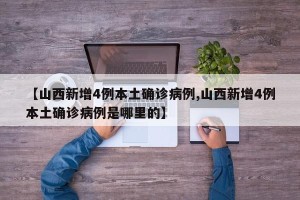 【山西新增4例本土确诊病例,山西新增4例本土确诊病例是哪里的】