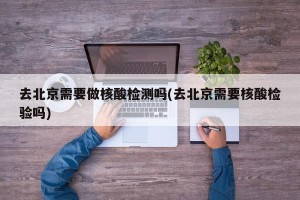 去北京需要做核酸检测吗(去北京需要核酸检验吗)