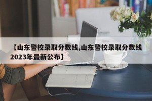 【山东警校录取分数线,山东警校录取分数线2023年最新公布】