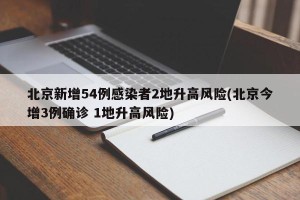 北京新增54例感染者2地升高风险(北京今增3例确诊 1地升高风险)