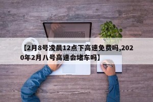 【2月8号凌晨12点下高速免费吗,2020年2月八号高速会堵车吗】