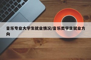 音乐专业大学生就业情况/音乐类学生就业方向
