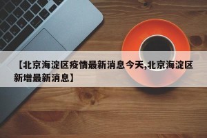 【北京海淀区疫情最新消息今天,北京海淀区新增最新消息】