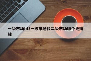 一级市场ht/一级市场和二级市场哪个更赚钱