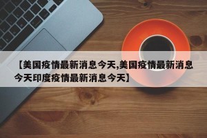 【美国疫情最新消息今天,美国疫情最新消息今天印度疫情最新消息今天】
