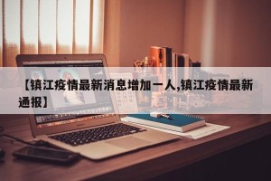 【镇江疫情最新消息增加一人,镇江疫情最新通报】