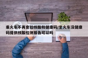 乘火车不再查验核酸和健康码/坐火车没健康码提供核酸检测报告可以吗