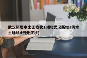 武汉新增本土无症状18例(武汉新增3例本土确诊4例无症状)
