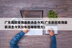 广东新冠疫情最新消息今天(广东新冠疫情最新消息今天分布在哪些地方)