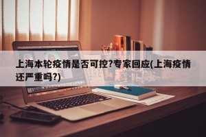 上海本轮疫情是否可控?专家回应(上海疫情还严重吗?)