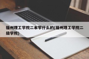 福州理工学院二本学什么的(福州理工学院二级学院)