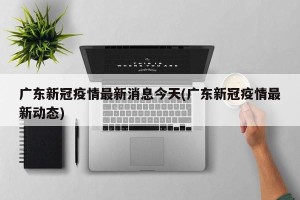广东新冠疫情最新消息今天(广东新冠疫情最新动态)