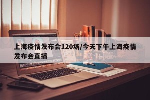 上海疫情发布会120场/今天下午上海疫情发布会直播