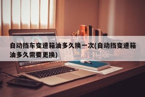 自动挡车变速箱油多久换一次(自动挡变速箱油多久需要更换)