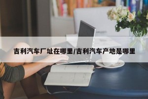 吉利汽车厂址在哪里/吉利汽车产地是哪里