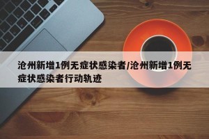 沧州新增1例无症状感染者/沧州新增1例无症状感染者行动轨迹