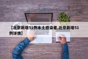 【北京新增51例本土感染者,北京新增51例详情】