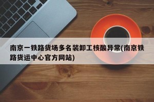 南京一铁路货场多名装卸工核酸异常(南京铁路货运中心官方网站)