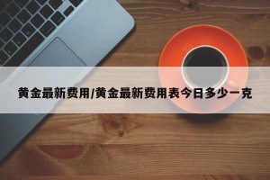 黄金最新费用/黄金最新费用表今日多少一克