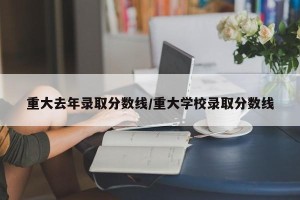 重大去年录取分数线/重大学校录取分数线