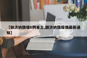 【额济纳旗增6例本土,额济纳旗疫情最新通知】