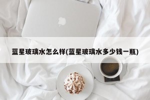 蓝星玻璃水怎么样(蓝星玻璃水多少钱一瓶)