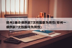 郑州1确诊病例前7次核酸都为阴性(郑州一病例前7次核酸均为阴性)