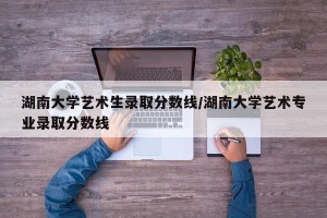 湖南大学艺术生录取分数线/湖南大学艺术专业录取分数线