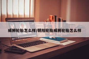 威狮轮胎怎么样/朝阳轮胎威狮轮胎怎么样