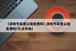 【清明节高速公路免费吗?,清明节高速公路免费吗?几点开始】