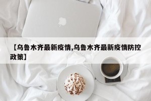 【乌鲁木齐最新疫情,乌鲁木齐最新疫情防控政策】