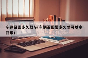 车辆召回多久取车(车辆召回要多久才可以拿回车)