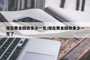 现在黄金回收多少一克/现在黄金回收多少一克了