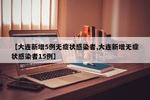 【大连新增5例无症状感染者,大连新增无症状感染者15例】