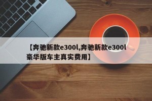 【奔驰新款e300l,奔驰新款e300l豪华版车主真实费用】