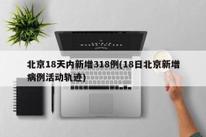 北京18天内新增318例(18日北京新增病例活动轨迹)