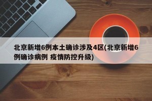 北京新增6例本土确诊涉及4区(北京新增6例确诊病例 疫情防控升级)