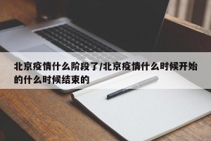北京疫情什么阶段了/北京疫情什么时候开始的什么时候结束的