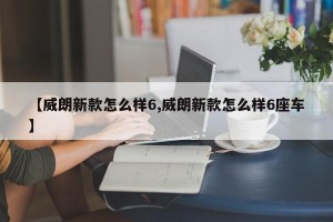【威朗新款怎么样6,威朗新款怎么样6座车】