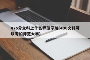 47o分文科上什么师范学院(490文科可以考的师范大学)