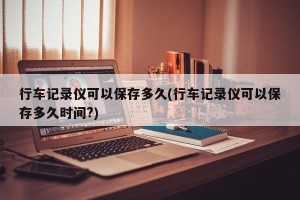 行车记录仪可以保存多久(行车记录仪可以保存多久时间?)